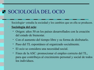 SOCIOLOGÍA DEL OCIO Sociología= estudia la sociedad y los cambios que en ella se producen. Sociología del ocio : Origen: años 50 en los países desarrollados con la creación del estado de bienestar. Con el aumento del tiempo libre y su forma de disfrutarlo. Paso del TL espontáneo al organizado socialmente. El ocio se considera una necesidad social. Fines de la ASC: promocionar el empleo correcto del TL, para que contribuya al crecimiento personal y social de todos los individuos. 