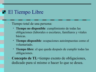El Tiempo Libre Tiempo total de una persona: Tiempo no disponible : cumplimiento de todas las obligaciones (laborales o escolares, familiares y vitales básicas. Tiempo disponible : ocupaciones autoimpuestas como el voluntariado. Tiempo libre : el que queda después de cumplir todas las obligaciones. Concepto de TL =tiempo exento de obligaciones, dedicado para sí mismo o hacer lo que se desea. 