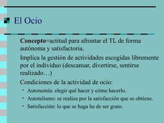 El Ocio Concepto =actitud para afrontar el TL de forma autónoma y satisfactoria. Implica la gestión de actividades escogidas libremente por el individuo (descansar, divertirse, sentirse realizado…) Condiciones de la actividad de ocio: Autonomía: elegir qué hacer y cómo hacerlo. Autotelismo: se realiza por la satisfacción que se obtiene. Satisfacción: lo que se haga ha de ser grato. 