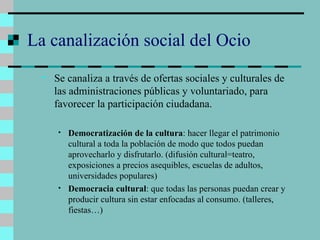 La canalización social del Ocio Se canaliza a través de ofertas sociales y culturales de las administraciones públicas y voluntariado, para favorecer la participación ciudadana. Democratización de la cultura : hacer llegar el patrimonio cultural a toda la población de modo que todos puedan aprovecharlo y disfrutarlo. (difusión cultural=teatro, exposiciones a precios asequibles, escuelas de adultos, universidades populares) Democracia cultural : que todas las personas puedan crear y producir cultura sin estar enfocadas al consumo. (talleres, fiestas…) 