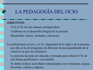 LA PEDAGOGÍA DEL OCIO OBJETIVOS : Vivir el TL de una manera enriquecedora Colaborar en el desarrollo integral de la persona Desarrollar valores, actitudes y destrezas La actitud hacia el ocio y el TL, dependerá de la edad y de la persona, por ello se ha de programar de diferente forma dependiendo de al colectivo al que nos dirijamos: La persona necesita ser educada y formada para utilizar el TL de una forma gratificante y con sentido. Se deben realizar actividades relacionadas con el descanso, juegos, diversión, cultura y deporte. 