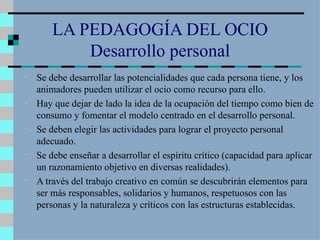LA PEDAGOGÍA DEL OCIO Desarrollo personal Se debe desarrollar las potencialidades que cada persona tiene, y los animadores pueden utilizar el ocio como recurso para ello. Hay que dejar de lado la idea de la ocupación del tiempo como bien de consumo y fomentar el modelo centrado en el desarrollo personal. Se deben elegir las actividades para lograr el proyecto personal adecuado. Se debe enseñar a desarrollar el espíritu crítico (capacidad para aplicar un razonamiento objetivo en diversas realidades). A través del trabajo creativo en común se descubrirán elementos para ser más responsables, solidarios y humanos, respetuosos con las personas y la naturaleza y críticos con las estructuras establecidas. 