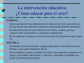 La intervención educativa ¿Cómo educar para el ocio? FAMILIA : Ejerce una función muy importante en la educación del ocio, pues ellos son los que han de crear diferentes estímulos, proponiendo distintas alternativas. En ella ha de existir un buen clima de convivencia, es decir, que haya cohesión entre sus miembros y una buena comunicación. Ha de organizar el tiempo no escolar de los hijos y ha de procurar que tengan TL. ESCUELA : No aborda el ocio directamente, aunque puede educar a los alumnos para el disfrute y buen aprovechamiento del TL. Ha de colaborar, ayudar y orientar a los niños a que aprendan a organizar sus juegos y actividades individuales y colectivas y aprendan a configurar sus gustos y preferencias personales.  