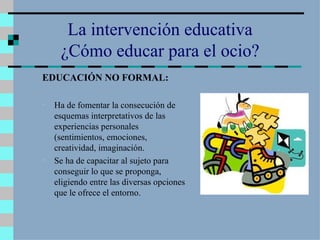 La intervención educativa ¿Cómo educar para el ocio? EDUCACIÓN NO FORMAL: Ha de fomentar la consecución de esquemas interpretativos de las experiencias personales (sentimientos, emociones, creatividad, imaginación. Se ha de capacitar al sujeto para conseguir lo que se proponga, eligiendo entre las diversas opciones que le ofrece el entorno. 