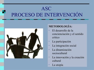 ASC  PROCESO DE INTERVENCIÓN METODOLOGÍA: El desarrollo de la concienciación y el sentido crítico La participación La integración social La dinamización sociocultural La innovación y la creación cultural La utopía 