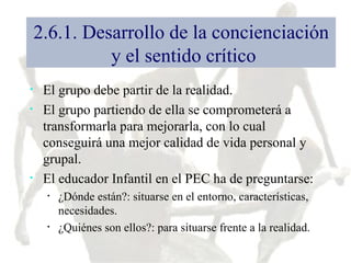 2.6.1. Desarrollo de la concienciación  y el sentido crítico El grupo debe partir de la realidad. El grupo partiendo de ella se comprometerá a transformarla para mejorarla, con lo cual conseguirá una mejor calidad de vida personal y grupal. El educador Infantil en el PEC ha de preguntarse: ¿Dónde están?: situarse en el entorno, características, necesidades. ¿Quiénes son ellos?: para situarse frente a la realidad. 