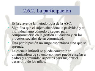 2.6.2. La participación Es la clave de la metodología de la ASC. Significa que el sujeto abandone la pasividad y su individualismo cómodo y seguro para comprometerse en la gestión ciudadana y en los procesos sociales de su comunidad. Esta participación no surge espontánea sino que se aprende. La escuela infantil se puede convertir en dinamizadora de su entorno, pues puede enseñar a padres y comunidad aspectos para mejorar el desarrollo de los niños. 
