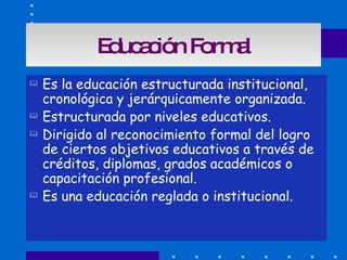 Educación Formal Es la educación estructurada institucional, cronológica y jerárquicamente organizada. Estructurada por niveles educativos. Dirigido al reconocimiento formal del logro de ciertos objetivos educativos a través de créditos, diplomas, grados académicos o capacitación profesional. Es una educación reglada o institucional. 