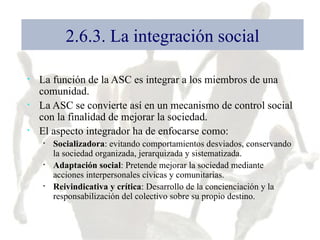 2.6.3. La integración social La función de la ASC es integrar a los miembros de una comunidad. La ASC se convierte así en un mecanismo de control social con la finalidad de mejorar la sociedad. El aspecto integrador ha de enfocarse como: Socializadora : evitando comportamientos desviados, conservando la sociedad organizada, jerarquizada y sistematizada. Adaptación social : Pretende mejorar la sociedad mediante acciones interpersonales cívicas y comunitarias. Reivindicativa y crítica : Desarrollo de la concienciación y la responsabilización del colectivo sobre su propio destino. 