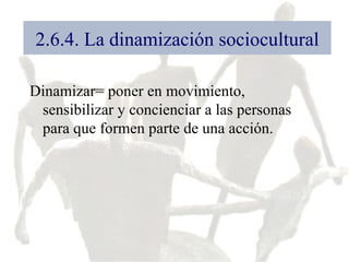 2.6.4. La dinamización sociocultural Dinamizar= poner en movimiento, sensibilizar y concienciar a las personas para que formen parte de una acción.  