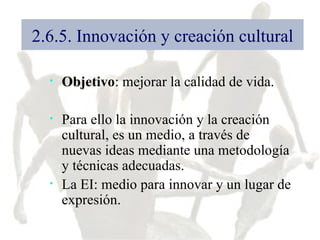 2.6.5. Innovación y creación cultural Objetivo : mejorar la calidad de vida. Para ello la innovación y la creación cultural, es un medio, a través de nuevas ideas mediante una metodología y técnicas adecuadas. La EI: medio para innovar y un lugar de expresión. 