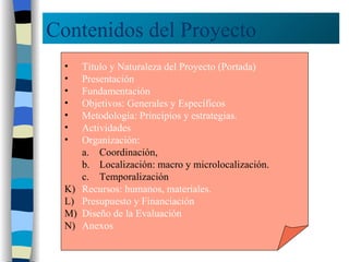 Contenidos del Proyecto Título y Naturaleza del Proyecto (Portada) Presentación Fundamentación Objetivos: Generales y Específicos Metodología: Principios y estrategias. Actividades Organización:  Coordinación, Localización: macro y microlocalización.  Temporalización Recursos: humanos, materiales. Presupuesto y Financiación Diseño de la Evaluación Anexos 