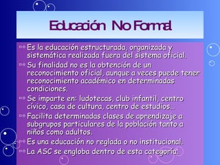 Educación  No Formal Es la educación estructurada, organizada y sistemática realizada fuera del sistema oficial. Su finalidad no es la obtención de un reconocimiento oficial, aunque a veces puede tener reconocimiento académico en determinadas condiciones. Se imparte en: ludotecas, club infantil, centro cívico, casa de cultura, centro de estudios… Facilita determinadas clases de aprendizaje a subgrupos particulares de la población tanto a niños como adultos. Es una educación no reglada o no institucional.  La ASC se engloba dentro de esta categoría. 