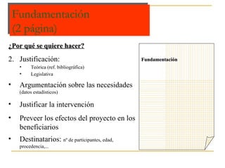 Fundamentación (2 página) Fundamentación  ¿Por qué se quiere hacer? Justificación:  Teórica (ref. bibliográfica) Legislativa Argumentación sobre las necesidades  (datos estadísticos) Justificar la intervención Preveer los efectos del proyecto en los beneficiarios Destinatarios:  nº de participantes, edad, procedencia,... 