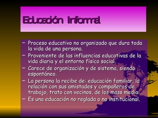 Educación  Informal Proceso educativo no organizado que dura toda la vida de una persona. Proveniente de las influencias educativas de la vida diaria y el entorno físico social. Carece de organización y de sistema, siendo espontáneo. La persona la recibe de: educación familiar, la relación con sus amistades y compañeros de trabajo, trato con vecinos, de los mass media… Es una educación no reglada o no institucional. 