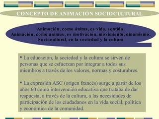 CONCEPTO DE ANIMACIÓN SOCIOCULTURAL Animación, como ánima, es vida, sentido. Animación, como animus, es motivación, movimiento, dinamismo. Sociocultural, en la sociedad y la cultura La educación, la sociedad y la cultura se sirven de personas que se esfuerzan por integrar a todos sus miembros a través de los valores, normas y costumbres. La expresión ASC (origen francés) surge a partir de los años 60 como intervención educativa que trataba de dar respuesta, a través de la cultura, a las necesidades de participación de los ciudadanos en la vida social, política y económica de la comunidad. 