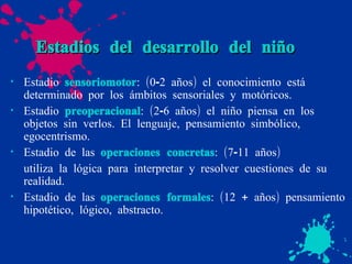 Estadios del desarrollo del niño Estadio  sensoriomotor : (0-2 años) el conocimiento está determinado por los ámbitos sensoriales y motóricos. Estadio  preoperacional : (2-6 años) el niño piensa en los objetos sin verlos. El lenguaje, pensamiento simbólico, egocentrismo. Estadio de las  operaciones concretas : (7-11 años) utiliza la lógica para interpretar y resolver cuestiones de su realidad. Estadio de las  operaciones formales : (12 + años) pensamiento hipotético, lógico, abstracto. 