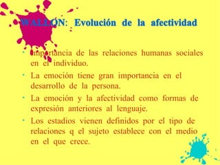 WALLON: Evolución de la afectividad Importancia de las relaciones humanas sociales en el individuo. La emoción tiene gran importancia en el desarrollo de la persona. La emoción y la afectividad como formas de expresión anteriores al lenguaje. Los estadios vienen definidos por el tipo de relaciones q el sujeto establece con el medio en el que crece.  