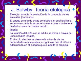J. Bolwby: Teoría etológica Etología: estudia la evolución de la conducta de los animales (humanos). El apego es una de estas conductas, el cual facilita la supervivencia de la especie humana pues mantiene al cuidador cerca del recién nacido. Teoría : La relación del niño con el adulto se inicia a través de unas señales innatas.  El vínculo afectivo se desarrolla a través de las capacidades emocionales y cognitivas que el niño va adquiriendo en el cuidado que el adulto le propicia. 