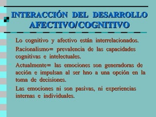 INTERACCIÓN DEL DESARROLLO  AFECTIVO/COGNITIVO Lo cognitivo y afectivo están interrelacionados. Racionalismo= prevalencia de las capacidades cognitivas e intelectuales. Actualmente= las emociones son generadoras de acción e impulsan al ser hno a una opción en la toma de decisiones. Las emociones ni son pasivas, ni experiencias internas e individuales. 