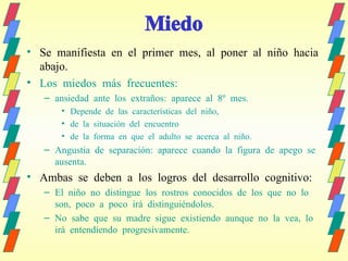 Miedo Se manifiesta en el primer mes, al poner al niño hacia abajo. Los miedos más frecuentes:  ansiedad ante los extraños: aparece al 8º mes. Depende de las características del niño,  de la situación del encuentro  de la forma en que el adulto se acerca al niño. Angustia de separación: aparece cuando la figura de apego se ausenta. Ambas se deben a los logros del desarrollo cognitivo: El niño no distingue los rostros conocidos de los que no lo son, poco a poco irá distinguiéndolos. No sabe que su madre sigue existiendo aunque no la vea, lo irá entendiendo progresivamente. 