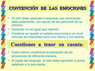 CONTENCIÓN DE LAS EMOCIONES El niño debe aprender a expresar sus emociones adecuadamente, con ayuda de las personas de su entorno. Contener no es igual que reprimir. Contener es ajustar el estado emocional a un nivel cómodo de intensidad para uno mismo y los demás.  Cuestiones a tener en cuenta: Cada cultura condiciona la expresión de las emociones de diferente manera.  El papel del lenguaje: el niño debe aprender a poner palabras a lo que siente. 