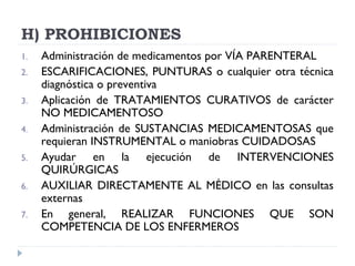 H) PROHIBICIONES
1. Administración de medicamentos por VÍA PARENTERAL
2. ESCARIFICACIONES, PUNTURAS o cualquier otra técnica
diagnóstica o preventiva
3. Aplicación de TRATAMIENTOS CURATIVOS de carácter
NO MEDICAMENTOSO
4. Administración de SUSTANCIAS MEDICAMENTOSAS que
requieran INSTRUMENTAL o maniobras CUIDADOSAS
5. Ayudar en la ejecución de INTERVENCIONES
QUIRÚRGICAS
6. AUXILIAR DIRECTAMENTE AL MÉDICO en las consultas
externas
7. En general, REALIZAR FUNCIONES QUE SON
COMPETENCIA DE LOS ENFERMEROS
 