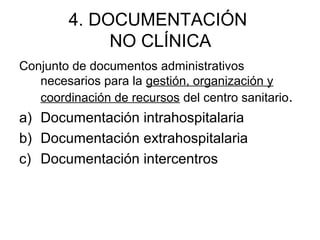 4. DOCUMENTACIÓN
NO CLÍNICA
Conjunto de documentos administrativos
necesarios para la gestión, organización y
coordinación de recursos del centro sanitario.
a) Documentación intrahospitalaria
b) Documentación extrahospitalaria
c) Documentación intercentros
 