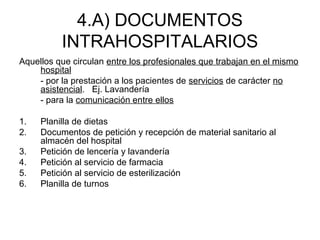 4.A) DOCUMENTOS
INTRAHOSPITALARIOS
Aquellos que circulan entre los profesionales que trabajan en el mismo
hospital
- por la prestación a los pacientes de servicios de carácter no
asistencial. Ej. Lavandería
- para la comunicación entre ellos
1. Planilla de dietas
2. Documentos de petición y recepción de material sanitario al
almacén del hospital
3. Petición de lencería y lavandería
4. Petición al servicio de farmacia
5. Petición al servicio de esterilización
6. Planilla de turnos
 