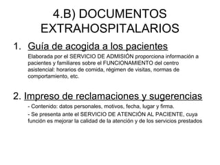 4.B) DOCUMENTOS
EXTRAHOSPITALARIOS
1. Guía de acogida a los pacientes
Elaborada por el SERVICIO DE ADMISIÓN proporciona información a
pacientes y familiares sobre el FUNCIONAMIENTO del centro
asistencial: horarios de comida, régimen de visitas, normas de
comportamiento, etc.
2. Impreso de reclamaciones y sugerencias
- Contenido: datos personales, motivos, fecha, lugar y firma.
- Se presenta ante el SERVICIO DE ATENCIÓN AL PACIENTE, cuya
función es mejorar la calidad de la atención y de los servicios prestados
 