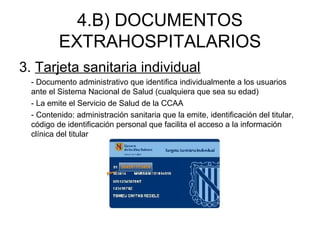 4.B) DOCUMENTOS
EXTRAHOSPITALARIOS
3. Tarjeta sanitaria individual
- Documento administrativo que identifica individualmente a los usuarios
ante el Sistema Nacional de Salud (cualquiera que sea su edad)
- La emite el Servicio de Salud de la CCAA
- Contenido: administración sanitaria que la emite, identificación del titular,
código de identificación personal que facilita el acceso a la información
clínica del titular
 