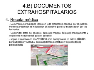 4.B) DOCUMENTOS
EXTRAHOSPITALARIOS
4. Receta médica
- Documento normalizado válido en todo el territorio nacional por el cual los
médicos prescriben la medicación al paciente para su dispensación por las
farmacias
- Contenido: datos del paciente, datos del médico, datos del medicamento y
volante de instrucciones para el paciente
- según el destinatario son VERDES para trabajadores en activo, ROJOS
para jubilados y AZULES para accidentes de trabajo y enfermedades
profesionales
 