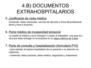 4.B) DOCUMENTOS
EXTRAHOSPITALARIOS
5. Justificante de visita médica
Contenido: datos interesado, servicio de atención y firma del profesional,
fecha y hora o duración.
6. Parte médico de incapacidad temporal
Lo expide el médico y se le entregan 2 copias al trabajador: una para él y
otra que debe entregar en la empresa en un plazo máximo de 3 días.
7. Parte de consulta y hospitalización (formulario P10)
- para solicitar el ingreso hospitalario de un paciente o su atención en
urgencias
- contenido: datos paciente, datos médico, diagnóstico y tratamiento
 