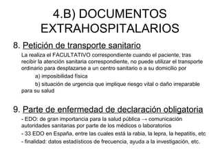 4.B) DOCUMENTOS
EXTRAHOSPITALARIOS
8. Petición de transporte sanitario
La realiza el FACULTATIVO correspondiente cuando el paciente, tras
recibir la atención sanitaria correspondiente, no puede utilizar el transporte
ordinario para desplazarse a un centro sanitario o a su domicilio por
a) imposibilidad física
b) situación de urgencia que implique riesgo vital o daño irreparable
para su salud
9. Parte de enfermedad de declaración obligatoria
- EDO: de gran importancia para la salud pública → comunicación
autoridades sanitarias por parte de los médicos o laboratorios
- 33 EDO en España, entre las cuales está la rabia, la lepra, la hepatitis, etc
- finalidad: datos estadísticos de frecuencia, ayuda a la investigación, etc.
 