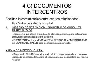4.C) DOCUMENTOS
INTERCENTROS
Facilitan la comunicación entre centros relacionados.
Ej. Centro de salud y hospital
1. IMPRESO DE DERIVACIÓN o SOLICITUD DE CONSULTA
ESPECIALIZADA:
- documento que utiliza el médico de atención primaria para solicitar una
consulta especializada para el paciente.
- El PACIENTE entrega el VOLANTE al PERSONAL ADMINISTRATIVO
del CENTRO DE SALUD para que tramite esta consulta.
■ HOJA DE INTERCONSULTA:
- Documento CLÍNICO por el que el médico responsable de un paciente
ingresado en el hospital solicita el servicio de otro especialista del mismo
hospital
 