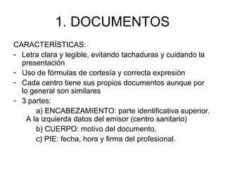 1. DOCUMENTOS
CARACTERÍSTICAS:
- Letra clara y legible, evitando tachaduras y cuidando la
presentación
- Uso de fórmulas de cortesía y correcta expresión
- Cada centro tiene sus propios documentos aunque por
lo general son similares
- 3 partes:
a) ENCABEZAMIENTO: parte identificativa superior.
A la izquierda datos del emisor (centro sanitario)
b) CUERPO: motivo del documento.
c) PIE: fecha, hora y firma del profesional.
 