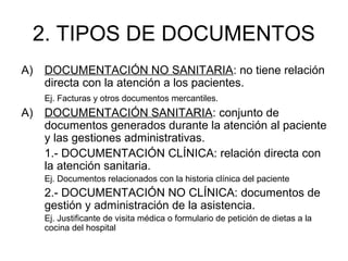 2. TIPOS DE DOCUMENTOS
A) DOCUMENTACIÓN NO SANITARIA: no tiene relación
directa con la atención a los pacientes.
Ej. Facturas y otros documentos mercantiles.
A) DOCUMENTACIÓN SANITARIA: conjunto de
documentos generados durante la atención al paciente
y las gestiones administrativas.
1.- DOCUMENTACIÓN CLÍNICA: relación directa con
la atención sanitaria.
Ej. Documentos relacionados con la historia clínica del paciente
2.- DOCUMENTACIÓN NO CLÍNICA: documentos de
gestión y administración de la asistencia.
Ej. Justificante de visita médica o formulario de petición de dietas a la
cocina del hospital
 