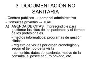3. DOCUMENTACIÓN NO
SANITARIA
- Centros públicos → personal administrativo
- Consultas privadas → TCAE
A) AGENDA DE CITAS: imprescindible para
gestionar las citas de los pacientes y el tiempo
de los profesionales.
- medios informáticos: programas de gestión
clínica
- registro de visitas por orden cronológico y
según el tiempo de la visita
- contenido: datos del paciente, motivo de la
consulta, si posee seguro privado, etc.
 