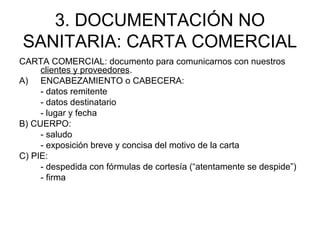 3. DOCUMENTACIÓN NO
SANITARIA: CARTA COMERCIAL
CARTA COMERCIAL: documento para comunicarnos con nuestros
clientes y proveedores.
A) ENCABEZAMIENTO o CABECERA:
- datos remitente
- datos destinatario
- lugar y fecha
B) CUERPO:
- saludo
- exposición breve y concisa del motivo de la carta
C) PIE:
- despedida con fórmulas de cortesía (“atentamente se despide”)
- firma
 