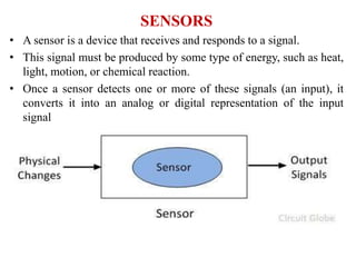 SENSORS
• A sensor is a device that receives and responds to a signal.
• This signal must be produced by some type of energy, such as heat,
light, motion, or chemical reaction.
• Once a sensor detects one or more of these signals (an input), it
converts it into an analog or digital representation of the input
signal
 