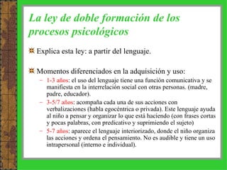 La ley de doble formación de los procesos psicológicos Explica esta ley: a partir del lenguaje. Momentos diferenciados en la adquisición y uso: 1-3 años : el uso del lenguaje tiene una función comunicativa y se manifiesta en la interrelación social con otras personas. (madre, padre, educador). 3-5/7 años : acompaña cada una de sus acciones con verbalizaciones (habla egocéntrica o privada). Este lenguaje ayuda al niño a pensar y organizar lo que está haciendo (con frases cortas y pocas palabras, con predicativo y suprimiendo el sujeto) 5-7 años : aparece el lenguaje interiorizado, donde el niño organiza las acciones y ordena el pensamiento. No es audible y tiene un uso intrapersonal (interno e individual). 