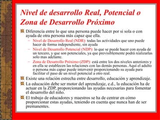 Nivel de desarrollo Real, Potencial o Zona de Desarrollo Próximo Diferencia entre lo que una persona puede hacer por si sola o con ayuda de otra persona más capaz que ella.  Nivel de Desarrollo Real (NDR):  todas las actividades que uno puede hacer de forma independiente, sin ayuda Nivel de Desarrollo Potencial (NDP):  lo que se puede hacer con ayuda de un tercero, y que son potenciales, ya que previsiblemente podrá realizarlas solo mas adelante. Zona de Desarrollo Próximo (ZDP):  está entre los dos niveles anteriores y en ella se establecen las relaciones con las demás personas. Aquí el adulto o persona más capaz puede intervenir proporcionando su ayuda para facilitar el paso de un nivel potencial a otro real. Existe una relación estrecha entre desarrollo, educación y aprendizaje. La educación debe ser motor del aprendizaje, e.d., la educación ha de actuar en la ZDP, proporcionando las ayudas necesarias para fomentar el desarrollo del niño. El trabajo de educadores y maestros se ha de centrar en cómo proporcionar estas ayudas, teniendo en cuenta que nunca han de ser premanentes.  