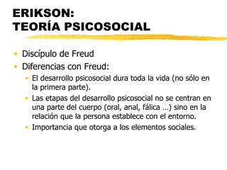 ERIKSON:  TEORÍA PSICOSOCIAL Discípulo de Freud Diferencias con Freud: El desarrollo psicosocial dura toda la vida (no sólo en la primera parte). Las etapas del desarrollo psicosocial no se centran en una parte del cuerpo (oral, anal, fálica …) sino en la relación que la persona establece con el entorno. Importancia que otorga a los elementos sociales.  