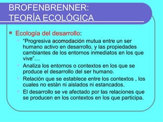 BROFENBRENNER:  TEORÍA ECOLÓGICA Ecología del desarrollo :  “ Progresiva  acomodación  mutua entre un ser humano activo en desarrollo, y las propiedades cambiantes de los entornos inmediatos en los que vive”… Analiza los entornos o contextos en los que se produce el desarrollo del ser humano. Relación que se establece entre los contextos , los cuales no están ni aislados ni estancados. El desarrollo se ve afectado por las relaciones que se producen en los contextos en los que participa. 