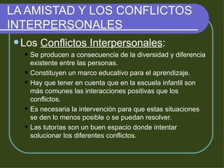LA AMISTAD Y LOS CONFLICTOS INTERPERSONALES Los  Conflictos Interpersonales : Se producen a consecuencia de la diversidad y diferencia existente entre las personas. Constituyen un marco educativo para el aprendizaje. Hay que tener en cuenta que en la escuela infantil son más comunes las interacciones positivas que los conflictos. Es necesaria la intervención para que estas situaciones se den lo menos posible o se puedan resolver. Las tutorías son un buen espacio donde intentar solucionar los diferentes conflictos. 