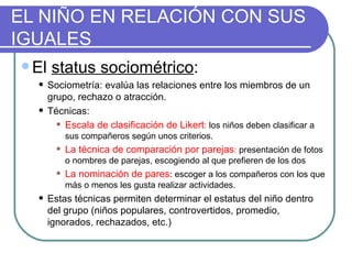 EL NIÑO EN RELACIÓN CON SUS IGUALES El  status sociométrico : Sociometría: evalúa las relaciones entre los miembros de un grupo, rechazo o atracción. Técnicas: Escala de clasificación de Likert :  los niños deben clasificar a sus compañeros según unos criterios. La técnica de comparación por parejas :  presentación de fotos o nombres de parejas, escogiendo al que prefieren de los dos La nominación de pares : escoger a los compañeros con los que más o menos les gusta realizar actividades. Estas técnicas permiten determinar el estatus del niño dentro del grupo (niños populares, controvertidos, promedio, ignorados, rechazados, etc.) 