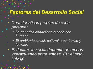 Factores del Desarrollo Social Características propias de cada persona: La genética condiciona a cada ser humano. El ambiente social, cultural, económico y familiar. El desarrollo social depende de ambas, interactuando entre ambas. Ej.: el niño salvaje. 