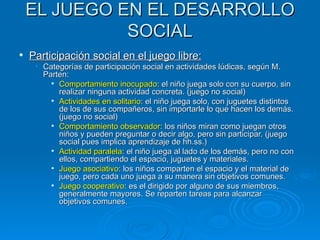 EL JUEGO EN EL DESARROLLO SOCIAL Participación social en el juego libre: Categorías de participación social en actividades lúdicas, según M. Parten: Comportamiento inocupado : el niño juega solo con su cuerpo, sin realizar ninguna actividad concreta. (juego no social) Actividades en solitario : el niño juega solo, con juguetes distintos de los de sus compañeros, sin importarle lo que hacen los demás. (juego no social) Comportamiento observador : los niños miran como juegan otros niños y pueden preguntar o decir algo, pero sin participar. (juego social pues implica aprendizaje de hh.ss.) Actividad paralela : el niño juega al lado de los demás, pero no con ellos, compartiendo el espacio, juguetes y materiales.  Juego asociativo : los niños comparten el espacio y el material de juego, pero cada uno juega a su manera sin objetivos comunes. Juego cooperativo : es el dirigido por alguno de sus miembros, generalmente mayores. Se reparten tareas para alcanzar objetivos comunes. 
