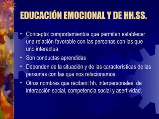 EDUCACIÓN EMOCIONAL Y DE HH.SS. Concepto: comportamientos que permiten establecer una relación favorable con las personas con las que uno interactúa. Son conductas aprendidas  Dependen de la situación y de las características de las personas con las que nos relacionamos. Otros nombres que reciben: hh. interpersonales, de interacción social, competencia social y asertividad. 