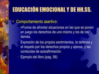 EDUCACIÓN EMOCIONAL Y DE HH.SS. Comportamiento asertivo : =Forma de afrontar situaciones en las que se ponen en juego los derechos de uno mismo y los de los demás. Expresión de los propios sentimientos, la defensa y el respeto por los derechos propios y ajenos, y las conductas de autoafirmación. Ejemplo del libro (pag. 58) 